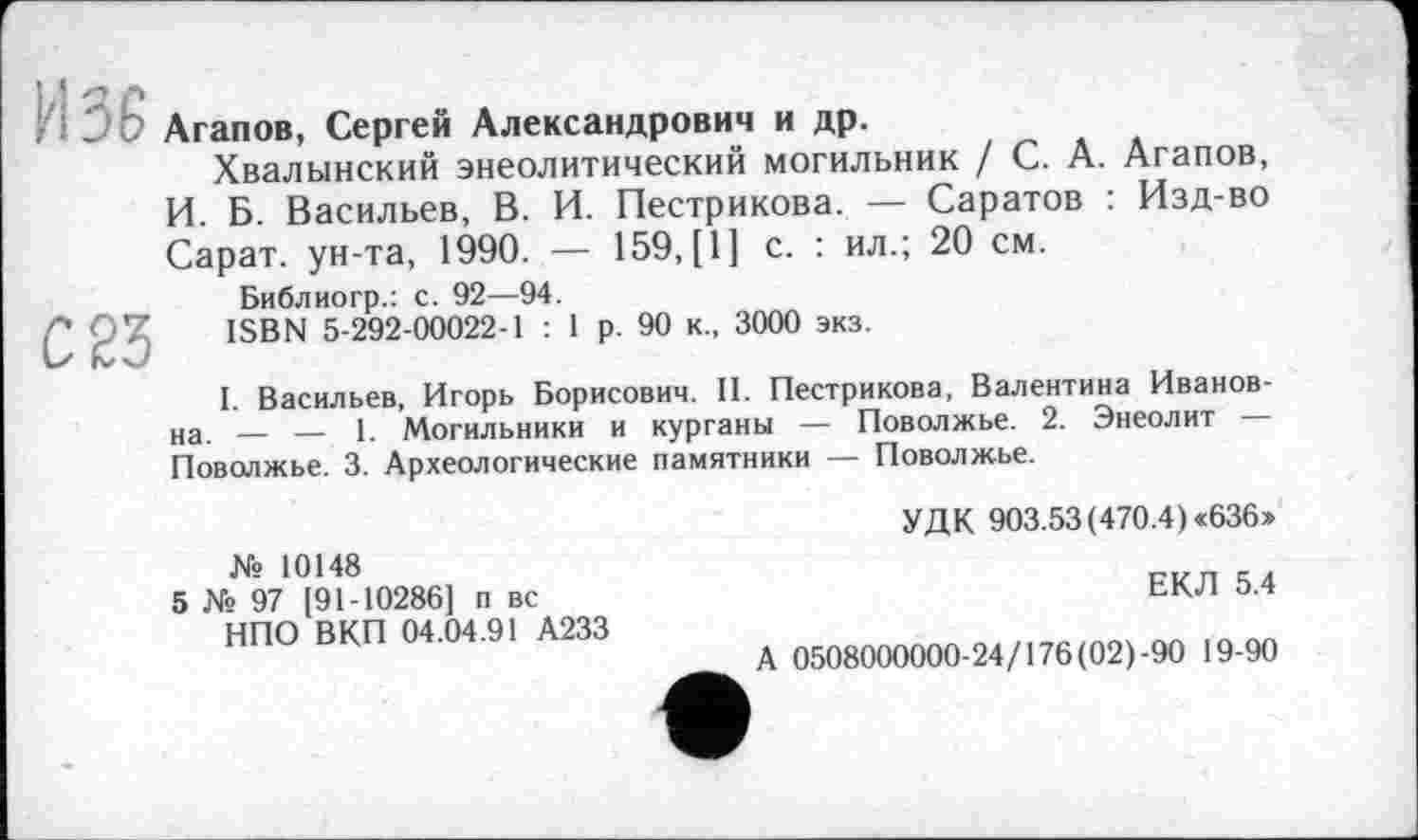 ﻿и зб
С 23
Агапов, Сергей Александрович и др.
Хвалынский энеолитический могильник / С. А. Агапов, И. Б. Васильев, В. И. Пестрикова. — Саратов : Изд-во Сарат. ун-та, 1990. — 159, [1] с. : ил.; 20 см.
Библиогр.: с. 92—94.
ISBN 5-292-00022-1 : 1 р. 90 к., 3000 экз.
I. Васильев, Игорь Борисович. II. Пестрикова, Валентина Ивановна. — — 1. Могильники и курганы — Поволжье. 2. Энеолит — Поволжье. 3. Археологические памятники — Поволжье.
УДК 903.53(470.4) <636»
№ 10148
5 № 97 (91-10286] п вс НПО ВКП 04.04.91 А233
ЕКЛ 5.4
А 0508000000-24/176 (02)-90 19-90